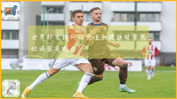 世界杯竞猜网站充值和提款时常见的误区有哪些？
